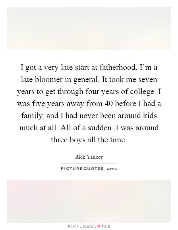 I got a very late start at fatherhood. I'm a late bloomer in general. It took me seven years to get through four years of college. I was five years away from 40 before I had a family, and I had never been around kids much at all. All of a sudden, I was around three boys all the time Picture Quote #1