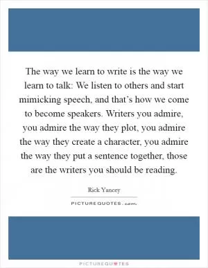 The way we learn to write is the way we learn to talk: We listen to others and start mimicking speech, and that’s how we come to become speakers. Writers you admire, you admire the way they plot, you admire the way they create a character, you admire the way they put a sentence together, those are the writers you should be reading Picture Quote #1