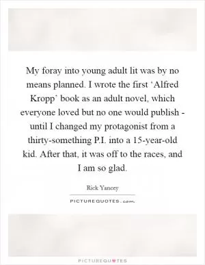 My foray into young adult lit was by no means planned. I wrote the first ‘Alfred Kropp’ book as an adult novel, which everyone loved but no one would publish - until I changed my protagonist from a thirty-something P.I. into a 15-year-old kid. After that, it was off to the races, and I am so glad Picture Quote #1