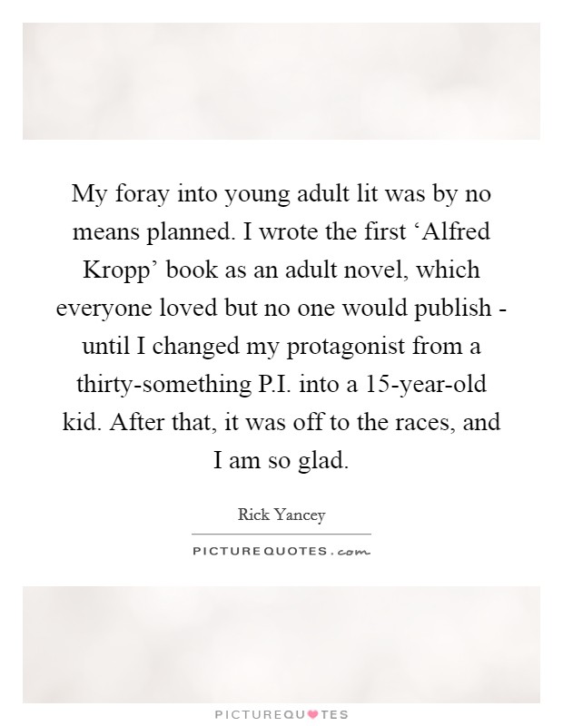 My foray into young adult lit was by no means planned. I wrote the first ‘Alfred Kropp' book as an adult novel, which everyone loved but no one would publish - until I changed my protagonist from a thirty-something P.I. into a 15-year-old kid. After that, it was off to the races, and I am so glad Picture Quote #1