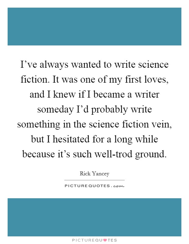 I've always wanted to write science fiction. It was one of my first loves, and I knew if I became a writer someday I'd probably write something in the science fiction vein, but I hesitated for a long while because it's such well-trod ground Picture Quote #1