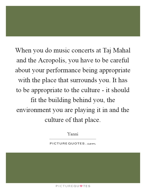 When you do music concerts at Taj Mahal and the Acropolis, you have to be careful about your performance being appropriate with the place that surrounds you. It has to be appropriate to the culture - it should fit the building behind you, the environment you are playing it in and the culture of that place Picture Quote #1