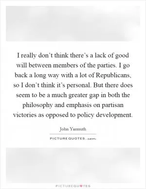 I really don’t think there’s a lack of good will between members of the parties. I go back a long way with a lot of Republicans, so I don’t think it’s personal. But there does seem to be a much greater gap in both the philosophy and emphasis on partisan victories as opposed to policy development Picture Quote #1