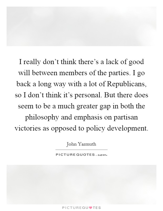 I really don't think there's a lack of good will between members of the parties. I go back a long way with a lot of Republicans, so I don't think it's personal. But there does seem to be a much greater gap in both the philosophy and emphasis on partisan victories as opposed to policy development Picture Quote #1