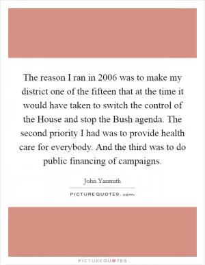 The reason I ran in 2006 was to make my district one of the fifteen that at the time it would have taken to switch the control of the House and stop the Bush agenda. The second priority I had was to provide health care for everybody. And the third was to do public financing of campaigns Picture Quote #1