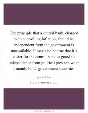 The principle that a central bank, charged with controlling inflation, should be independent from the government is unassailable. It may also be true that it’s easier for the central bank to guard its independence from political pressure when it mainly holds government securities Picture Quote #1
