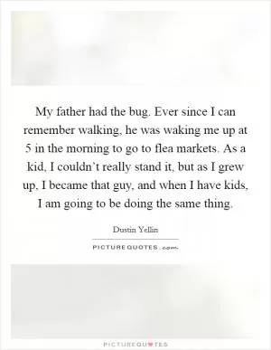 My father had the bug. Ever since I can remember walking, he was waking me up at 5 in the morning to go to flea markets. As a kid, I couldn’t really stand it, but as I grew up, I became that guy, and when I have kids, I am going to be doing the same thing Picture Quote #1