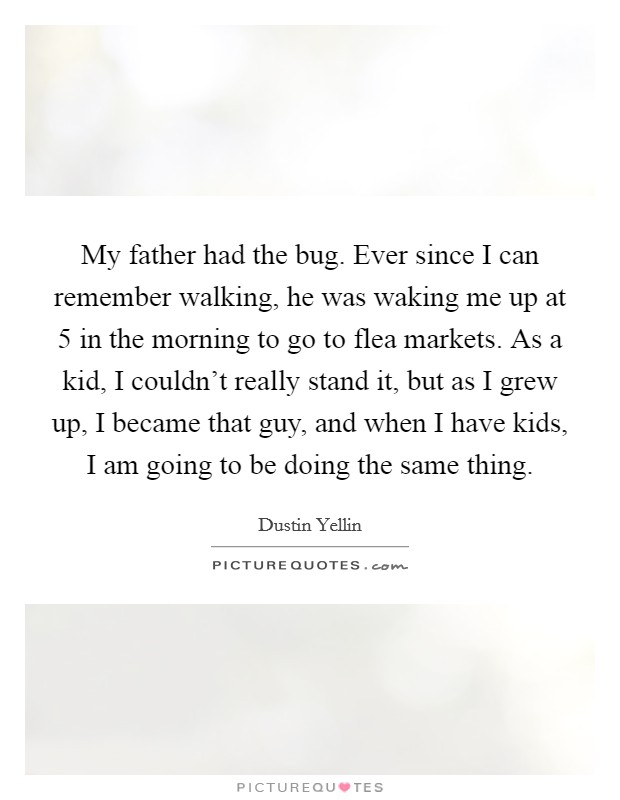 My father had the bug. Ever since I can remember walking, he was waking me up at 5 in the morning to go to flea markets. As a kid, I couldn't really stand it, but as I grew up, I became that guy, and when I have kids, I am going to be doing the same thing Picture Quote #1