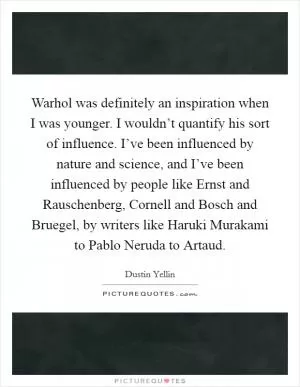 Warhol was definitely an inspiration when I was younger. I wouldn’t quantify his sort of influence. I’ve been influenced by nature and science, and I’ve been influenced by people like Ernst and Rauschenberg, Cornell and Bosch and Bruegel, by writers like Haruki Murakami to Pablo Neruda to Artaud Picture Quote #1