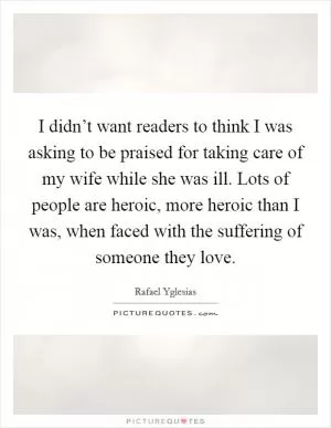 I didn’t want readers to think I was asking to be praised for taking care of my wife while she was ill. Lots of people are heroic, more heroic than I was, when faced with the suffering of someone they love Picture Quote #1