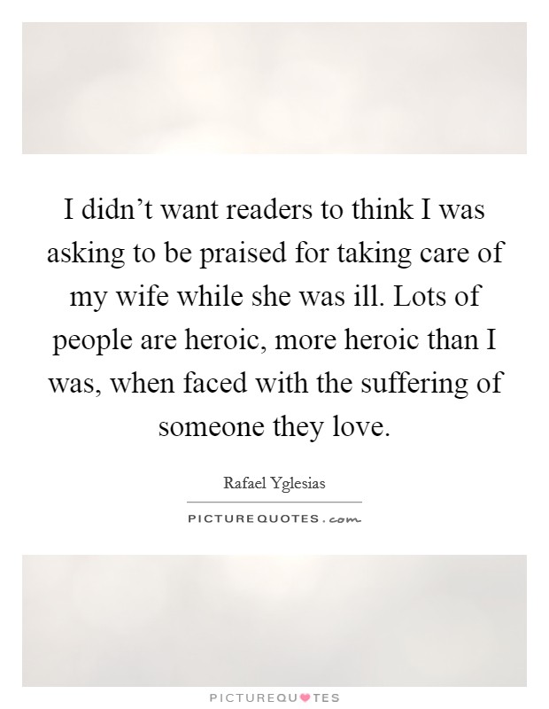 I didn't want readers to think I was asking to be praised for taking care of my wife while she was ill. Lots of people are heroic, more heroic than I was, when faced with the suffering of someone they love Picture Quote #1