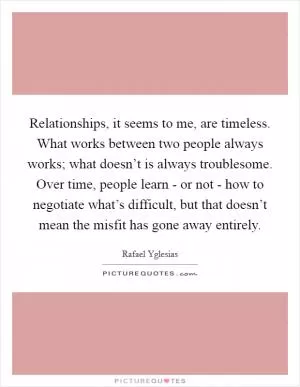 Relationships, it seems to me, are timeless. What works between two people always works; what doesn’t is always troublesome. Over time, people learn - or not - how to negotiate what’s difficult, but that doesn’t mean the misfit has gone away entirely Picture Quote #1