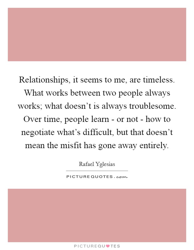 Relationships, it seems to me, are timeless. What works between two people always works; what doesn't is always troublesome. Over time, people learn - or not - how to negotiate what's difficult, but that doesn't mean the misfit has gone away entirely Picture Quote #1