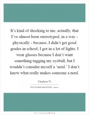 It’s kind of shocking to me, actually, that I’ve almost been stereotyped, in a way - physically - because, I didn’t get good grades in school; I got in a lot of fights. I wear glasses because I don’t want something tugging my eyeball, but I wouldn’t consider myself a ‘nerd.’ I don’t know what really makes someone a nerd Picture Quote #1