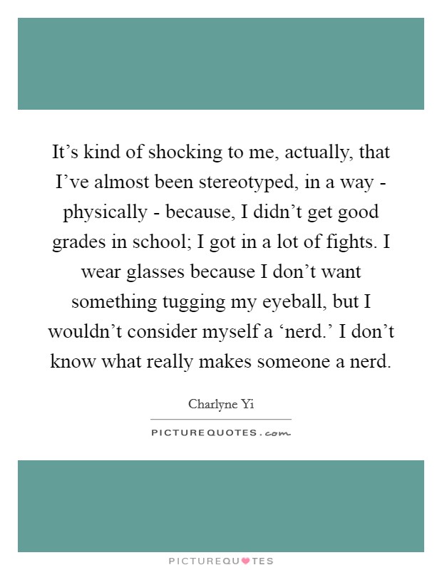 It's kind of shocking to me, actually, that I've almost been stereotyped, in a way - physically - because, I didn't get good grades in school; I got in a lot of fights. I wear glasses because I don't want something tugging my eyeball, but I wouldn't consider myself a ‘nerd.' I don't know what really makes someone a nerd Picture Quote #1