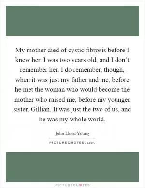 My mother died of cystic fibrosis before I knew her. I was two years old, and I don’t remember her. I do remember, though, when it was just my father and me, before he met the woman who would become the mother who raised me, before my younger sister, Gillian. It was just the two of us, and he was my whole world Picture Quote #1