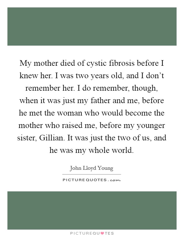 My mother died of cystic fibrosis before I knew her. I was two years old, and I don't remember her. I do remember, though, when it was just my father and me, before he met the woman who would become the mother who raised me, before my younger sister, Gillian. It was just the two of us, and he was my whole world Picture Quote #1