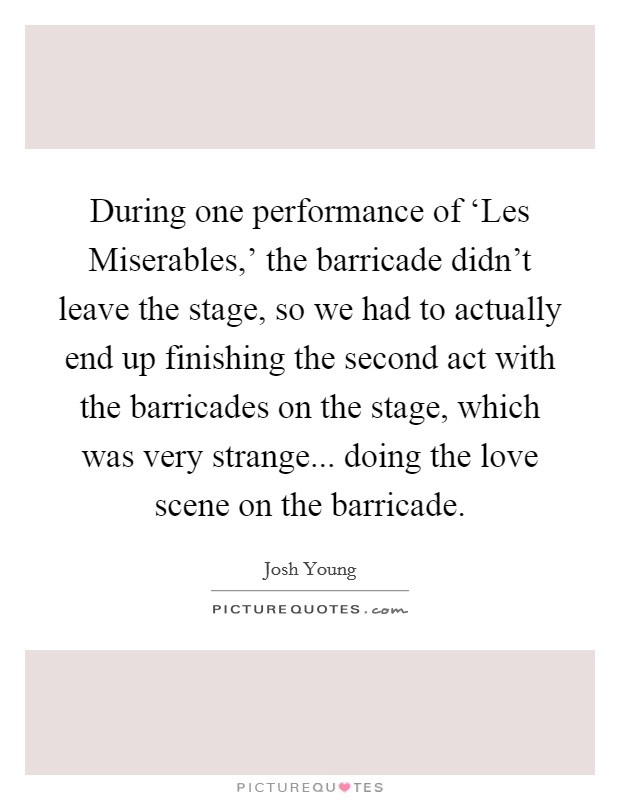 During one performance of ‘Les Miserables,' the barricade didn't leave the stage, so we had to actually end up finishing the second act with the barricades on the stage, which was very strange... doing the love scene on the barricade Picture Quote #1