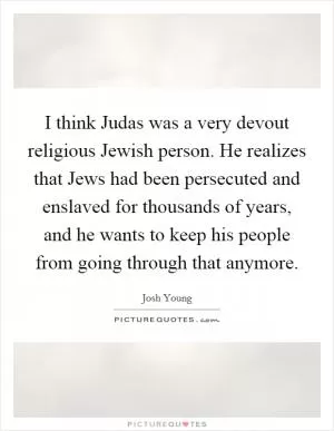 I think Judas was a very devout religious Jewish person. He realizes that Jews had been persecuted and enslaved for thousands of years, and he wants to keep his people from going through that anymore Picture Quote #1