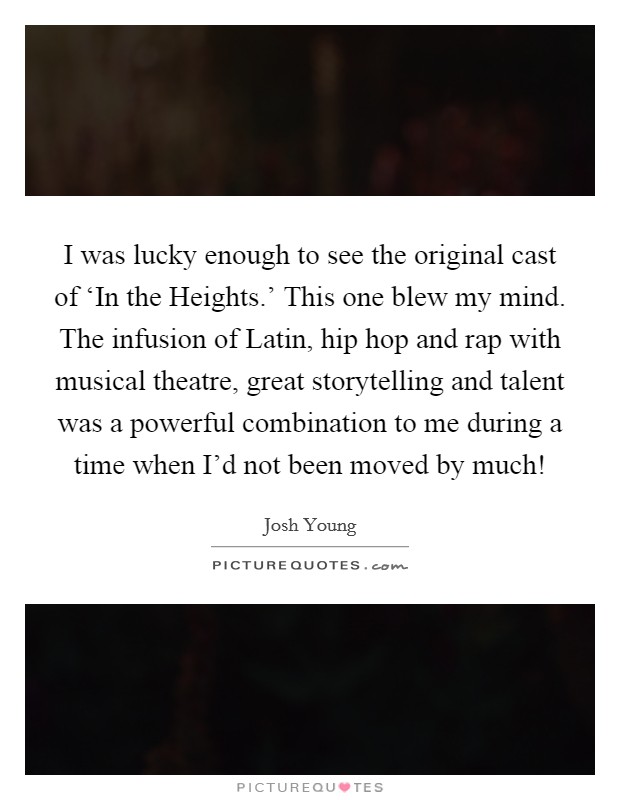 I was lucky enough to see the original cast of ‘In the Heights.' This one blew my mind. The infusion of Latin, hip hop and rap with musical theatre, great storytelling and talent was a powerful combination to me during a time when I'd not been moved by much! Picture Quote #1