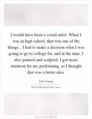 I would have been a visual artist. When I was in high school, that was one of the things... I had to make a decision what I was going to go to college for, and at the time, I also painted and sculpted. I got more attention for my performing, so I thought that was a better idea Picture Quote #1