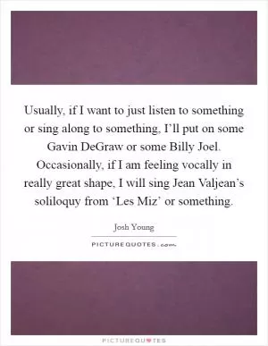 Usually, if I want to just listen to something or sing along to something, I’ll put on some Gavin DeGraw or some Billy Joel. Occasionally, if I am feeling vocally in really great shape, I will sing Jean Valjean’s soliloquy from ‘Les Miz’ or something Picture Quote #1