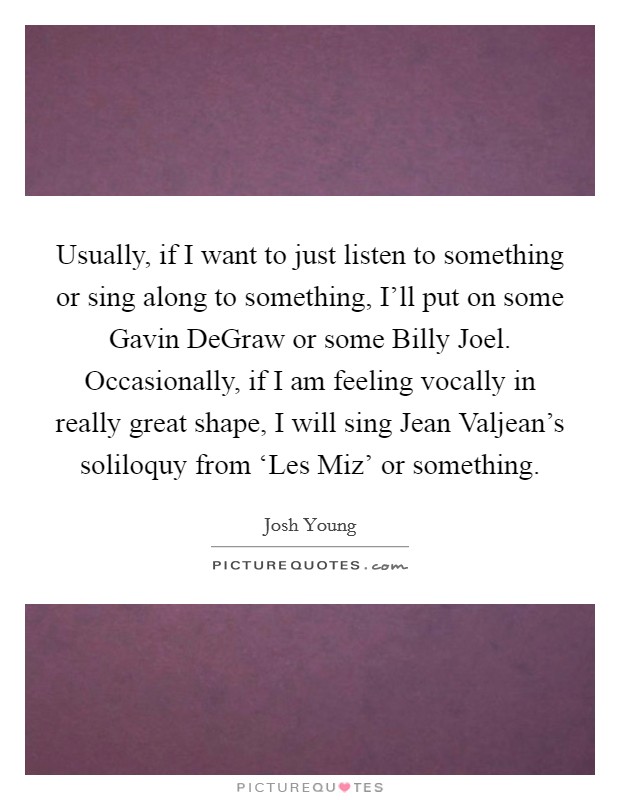 Usually, if I want to just listen to something or sing along to something, I'll put on some Gavin DeGraw or some Billy Joel. Occasionally, if I am feeling vocally in really great shape, I will sing Jean Valjean's soliloquy from ‘Les Miz' or something Picture Quote #1
