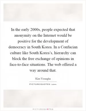 In the early 2000s, people expected that anonymity on the Internet would be positive for the development of democracy in South Korea. In a Confucian culture like South Korea’s, hierarchy can block the free exchange of opinions in face-to-face situations. The web offered a way around that Picture Quote #1