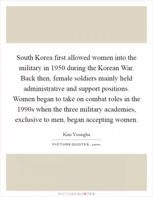 South Korea first allowed women into the military in 1950 during the Korean War. Back then, female soldiers mainly held administrative and support positions. Women began to take on combat roles in the 1990s when the three military academies, exclusive to men, began accepting women Picture Quote #1