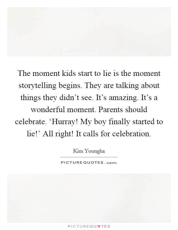 The moment kids start to lie is the moment storytelling begins. They are talking about things they didn't see. It's amazing. It's a wonderful moment. Parents should celebrate. ‘Hurray! My boy finally started to lie!' All right! It calls for celebration Picture Quote #1