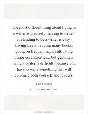 The most difficult thing about living as a writer is precisely ‘having to write.’ Pretending to be a writer is easy. Living freely, reading many books, going on frequent trips, cultivating minor eccentricities... but genuinely being a writer is difficult, because you have to write something that will convince both yourself and readers Picture Quote #1