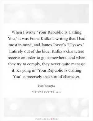 When I wrote ‘Your Republic Is Calling You,’ it was Franz Kafka’s writing that I had most in mind, and James Joyce’s ‘Ulysses.’ Entirely out of the blue, Kafka’s characters receive an order to go somewhere, and when they try to comply, they never quite manage it. Ki-yong in ‘Your Republic Is Calling You’ is precisely that sort of character Picture Quote #1