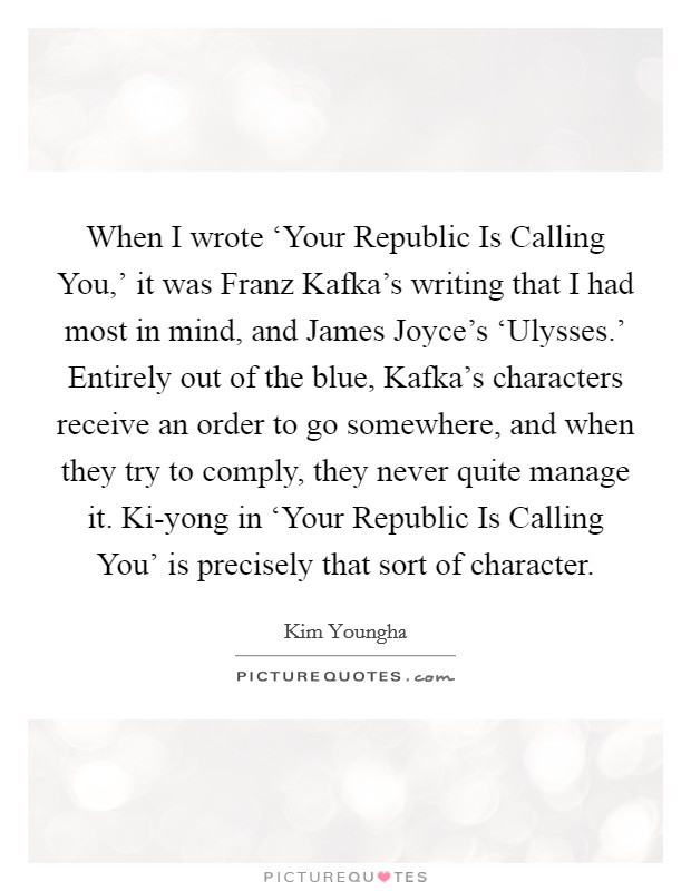 When I wrote ‘Your Republic Is Calling You,' it was Franz Kafka's writing that I had most in mind, and James Joyce's ‘Ulysses.' Entirely out of the blue, Kafka's characters receive an order to go somewhere, and when they try to comply, they never quite manage it. Ki-yong in ‘Your Republic Is Calling You' is precisely that sort of character Picture Quote #1