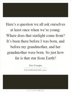Here’s a question we all ask ourselves at least once when we’re young: Where does that starlight come from? It’s been there before I was born, and before my grandmother, and her grandmother were born. So just how far is that star from Earth? Picture Quote #1
