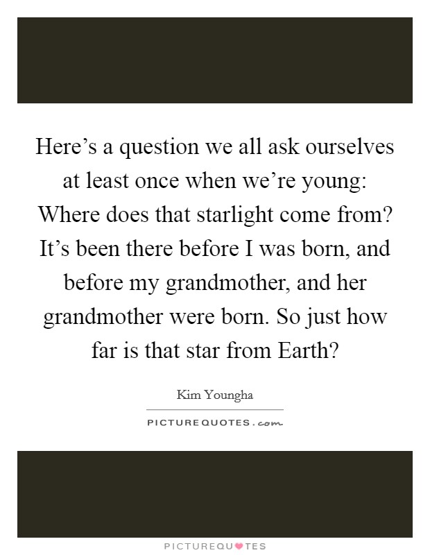 Here's a question we all ask ourselves at least once when we're young: Where does that starlight come from? It's been there before I was born, and before my grandmother, and her grandmother were born. So just how far is that star from Earth? Picture Quote #1