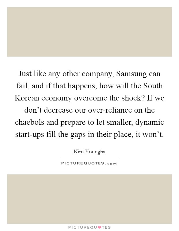 Just like any other company, Samsung can fail, and if that happens, how will the South Korean economy overcome the shock? If we don't decrease our over-reliance on the chaebols and prepare to let smaller, dynamic start-ups fill the gaps in their place, it won't Picture Quote #1