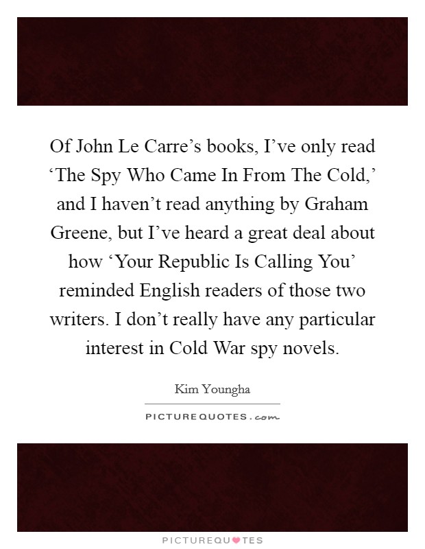 Of John Le Carre's books, I've only read ‘The Spy Who Came In From The Cold,' and I haven't read anything by Graham Greene, but I've heard a great deal about how ‘Your Republic Is Calling You' reminded English readers of those two writers. I don't really have any particular interest in Cold War spy novels Picture Quote #1
