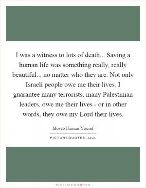 I was a witness to lots of death... Saving a human life was something really, really beautiful... no matter who they are. Not only Israeli people owe me their lives. I guarantee many terrorists, many Palestinian leaders, owe me their lives - or in other words, they owe my Lord their lives Picture Quote #1