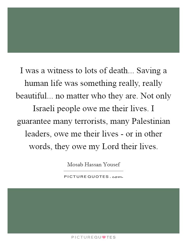 I was a witness to lots of death... Saving a human life was something really, really beautiful... no matter who they are. Not only Israeli people owe me their lives. I guarantee many terrorists, many Palestinian leaders, owe me their lives - or in other words, they owe my Lord their lives Picture Quote #1