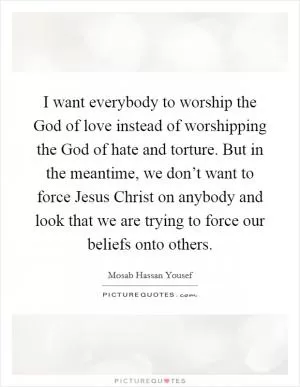 I want everybody to worship the God of love instead of worshipping the God of hate and torture. But in the meantime, we don’t want to force Jesus Christ on anybody and look that we are trying to force our beliefs onto others Picture Quote #1