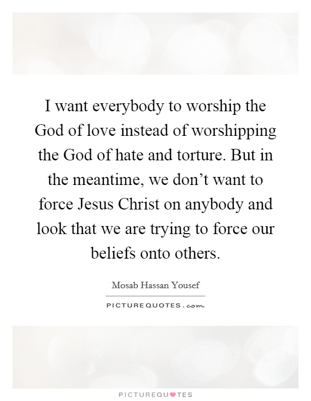 I want everybody to worship the God of love instead of worshipping the God of hate and torture. But in the meantime, we don't want to force Jesus Christ on anybody and look that we are trying to force our beliefs onto others Picture Quote #1
