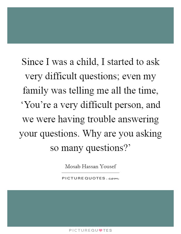 Since I was a child, I started to ask very difficult questions; even my family was telling me all the time, ‘You're a very difficult person, and we were having trouble answering your questions. Why are you asking so many questions?' Picture Quote #1