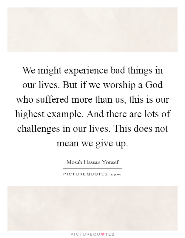 We might experience bad things in our lives. But if we worship a God who suffered more than us, this is our highest example. And there are lots of challenges in our lives. This does not mean we give up Picture Quote #1