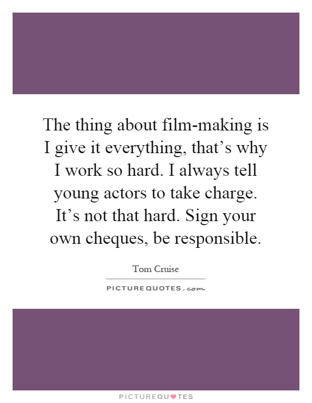 The thing about film-making is I give it everything, that's why I work so hard. I always tell young actors to take charge. It's not that hard. Sign your own cheques, be responsible Picture Quote #1