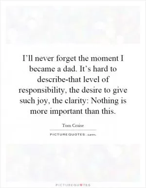 I’ll never forget the moment I became a dad. It’s hard to describe-that level of responsibility, the desire to give such joy, the clarity: Nothing is more important than this Picture Quote #1