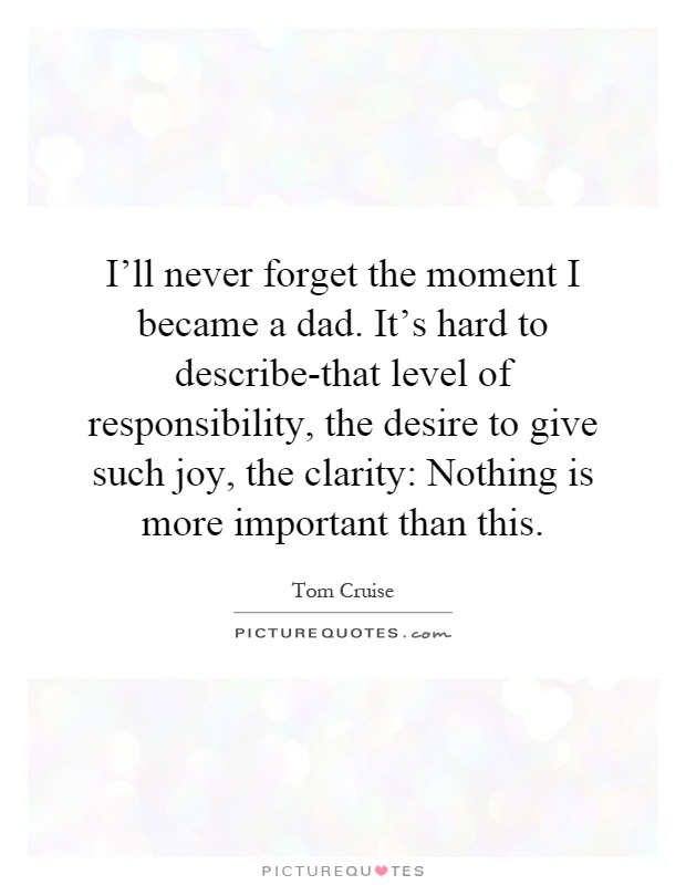 I'll never forget the moment I became a dad. It's hard to describe-that level of responsibility, the desire to give such joy, the clarity: Nothing is more important than this Picture Quote #1