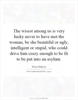The wisest among us is very lucky never to have met the woman, be she beautiful or ugly, intelligent or stupid, who could drive him crazy enough to be fit to be put into an asylum Picture Quote #1