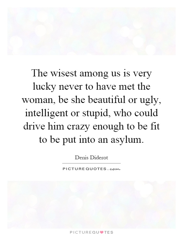 The wisest among us is very lucky never to have met the woman, be she beautiful or ugly, intelligent or stupid, who could drive him crazy enough to be fit to be put into an asylum Picture Quote #1