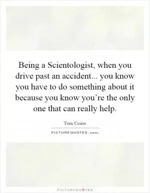 Being a Scientologist, when you drive past an accident... you know you have to do something about it because you know you’re the only one that can really help Picture Quote #1