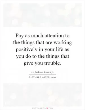 Pay as much attention to the things that are working positively in your life as you do to the things that give you trouble Picture Quote #1